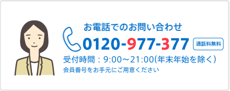 お電話でのお問い合わせ 0120-977-377 受付時間:9:00~21:00(年末年始除く) 通話無料 音声ガイダンスでご案内いたします