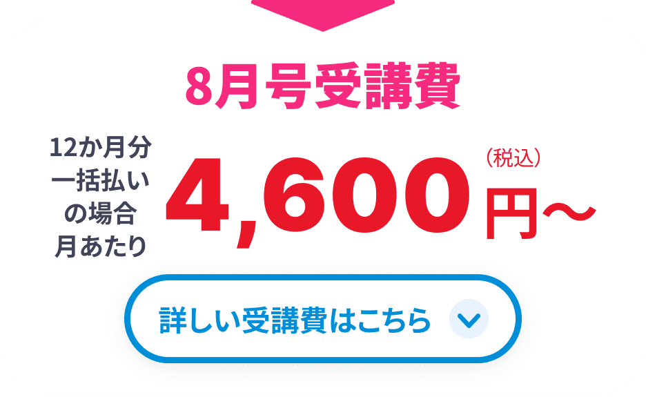 8月号受講費 12か月分一括払いの場合月あたり4,600円(税込)から 詳しい受講費はこちら