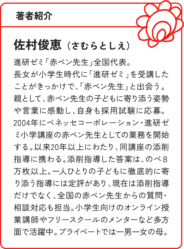 著者紹介 佐村俊恵（さむらとしえ）進研ゼミ「赤ペン先生」全国代表。長女が小学生時代に「進研ゼミ」を受講したことがきっかけで、「赤ペン先生」と出会う。親として、赤ペン先生の子どもに寄り添う姿勢や言葉に感動し、自身も採用試験に応募。2004年にベネッセコーポレーション・進研ゼミ小学講座の赤ペン先生としての業務を開始する。以来20年以上にわたり、同講座の添削指導に携わる。添削指導した答案は、のべ８万枚以上。一人ひとりの子どもに徹底的に寄り添う指導には定評があり、現在は添削指導だけでなく、全国の赤ペン先生からの質問・相談対応も担当。小学生向けのオンライン授業講師やフリースクールのメンターなど多方面で活躍中。プライベートでは一男一女の母。