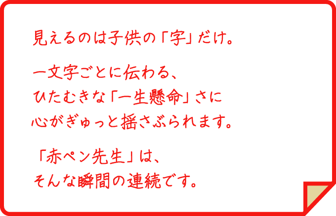 見えるのは子供の「字」だけ。一文字ごとに伝わる、ひたむきな「一生懸命」さに心がぎゅっと揺さぶられます。「赤ペン先生」は、そんな瞬間の連続です。