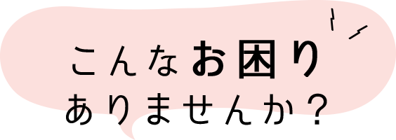 こんなお困り ありませんか？