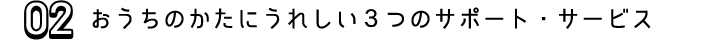 02 おうちのかたにうれしい３つのサポート・サービス