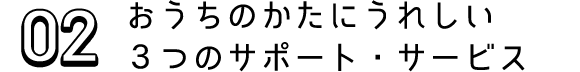 02 おうちのかたにうれしい３つのサポート・サービス