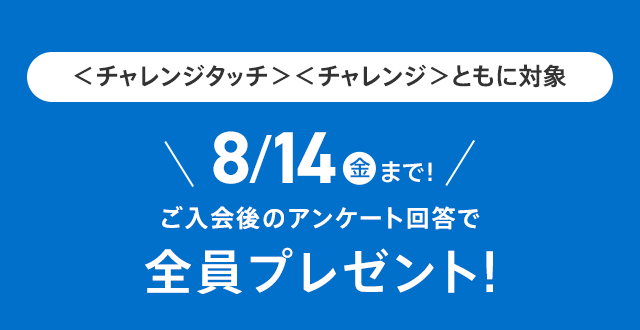 <チャレンジタッチ><チャレンジ>の両方が対象 8/14(金)まで! ご入会後のアンケート回答で 全員プレゼント!