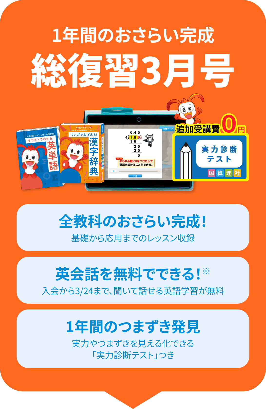 1年間のおさらい完成 総復習3月号 全教科のおさらい完成! 基礎から応用までのレッスン収録 英会話を無料でできる! 入会から3/24まで聞いて話せる英語学習が無料 1年間のつまずき発見 実力やつまずきを見える化できる「実力判断テスト」つき