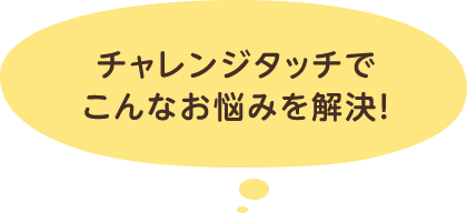 チャレンジタッチでこんなお悩みを解決！