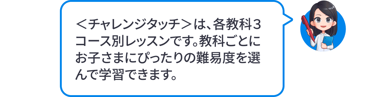 ＜チャレンジタッチ＞は、各教科3コース別レッスンです。教科ごとにお子様にぴったりの難易度を選んで学習できます。