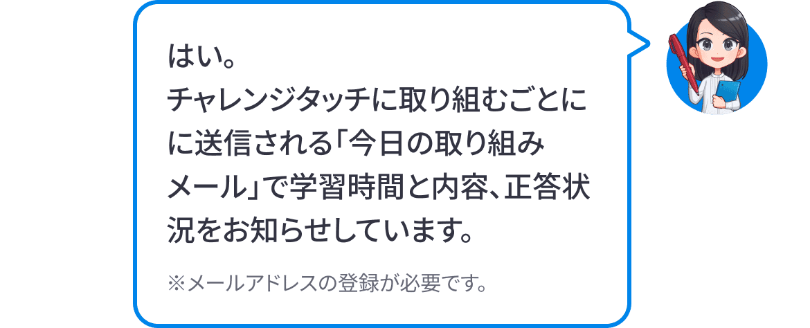 はい。チャレンジタッチに取り組むごとに送信される「今日の取り組みメール」で学習時間と内容、正答状況をお知らせしています。