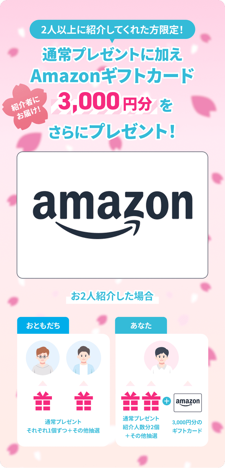2人以上に紹介してくれた方限定！通常プレゼントに加えAmazonギフトカード3,000円分をさらにプレゼント！紹介者にお届け！お2人紹介した場合の例：おともだちは通常プレゼントそれぞれ1個ずつ＋その他抽選。あなたは通常プレゼント紹介人数分2個＋その他抽選、さらに3,000円分のギフトカードが届きます。