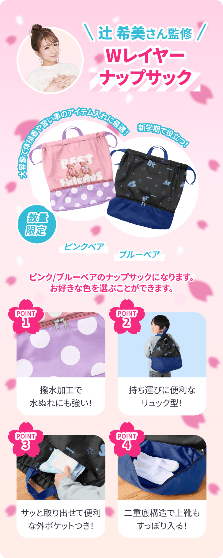辻希美さん監修 Wレイヤーナップサック。大容量で体操着や習い事のアイテム入れに最適！新学期で役立つ数量限定アイテム。ピンクベア・ブルーベアの2色から好きな色を選べます。ポイント：1.撥水加工で水ぬれに強い、2.持ち運びに便利なリュック型、3.サッと取り出せる外ポケットつき、4.二重底構造で上靴もすっぽり入る。