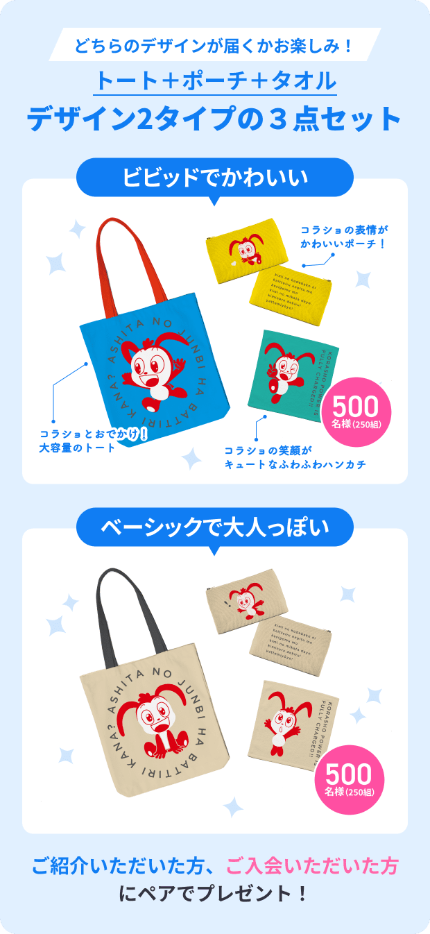 どちらのデザインが届くかお楽しみ！ 500 トート＋ポーチ＋タオル デザイン2タイプの３点セット 名様 （250組） プレゼント ビビッドでかわいい コラショの表情が かわいいポーチ！ コラショとおでかけ！ 大容量のトート 500 コラショとおでかけ！ 大容量のトート 名様 （250組） コラショの笑顔が キュートなふわふわハンカチ ベーシックで大人っぽい 500 名様 （250組） ご紹介いただいた方、ご入会いただいた方にペアでプレゼント！