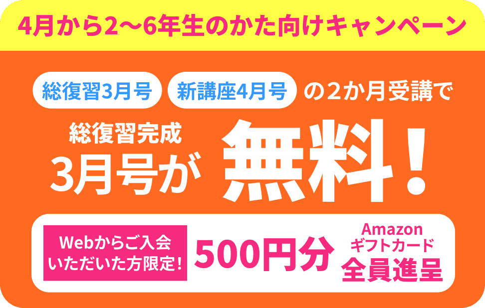 4月から2〜6年生のかた向けキャンペーン 総復習3月号 新講座4月号の2か月受講で 総復習完成3月号が無料！ Webからのご入金いただいた方限定！ 500円分Amazonギフトコード全員進呈