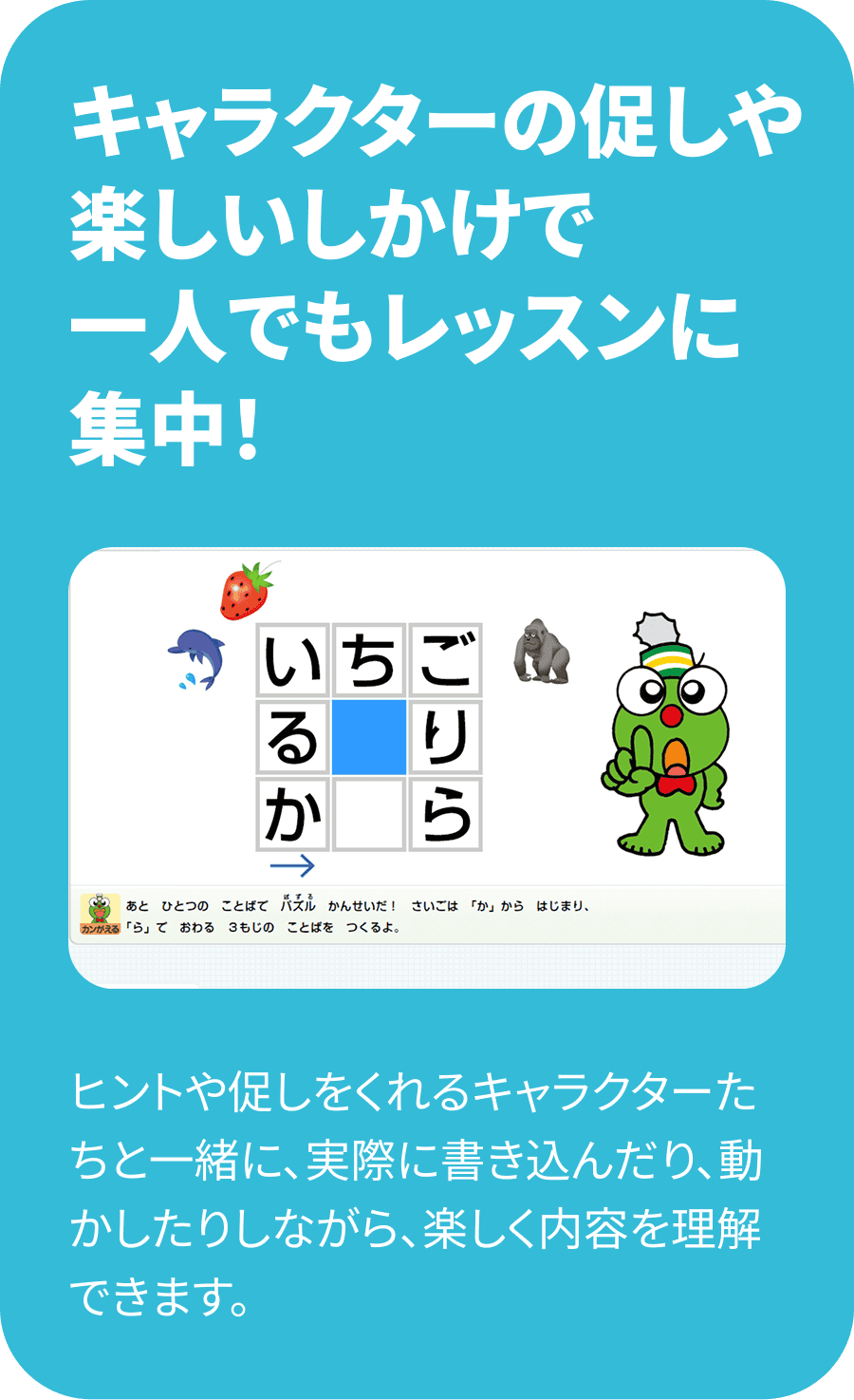 キャラクターの促しや楽しいしかけで一人でもレッスンに集中！ ヒントや促しをくれるキャラクターたちと一緒に、実際に書き込んだり、動かしたりしながら、楽しく内容を理解できます。