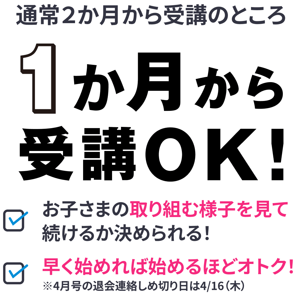 通常2か月から受講のところ、1か月から受講OK。お子さまの取り組みを見て継続を決められ、早く始めるほどオトク（4月号の退会連絡しめ切り4/16）