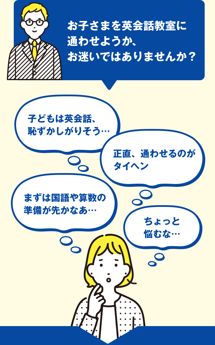 お子さまを英会話教室に通わせようか、お迷いではありませんか？子どもは英会話、恥ずかしがりそう…　正直、通わせるのがタイヘン　まずは国語や算数の準備が先かなぁ…　ちょっと悩むな…