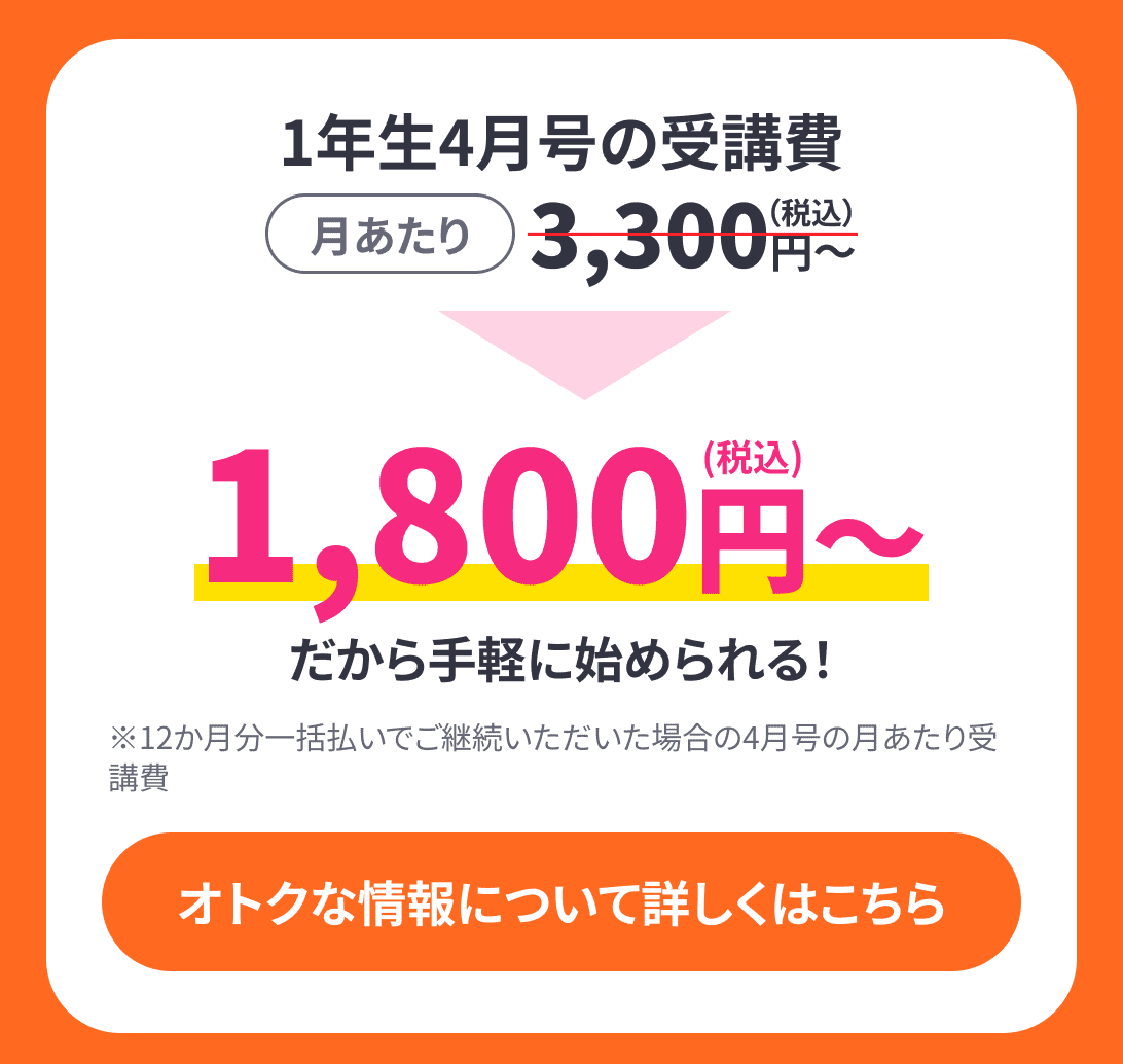 1年生4月号の受講費月あたり3,300円(税込)〜→1,800円(税込)〜だから気軽に始められる!※12ヶ月分一括払いでご継続いただいた場合の4月号の月あたり受講費 おトクな情報について詳しくはこちら