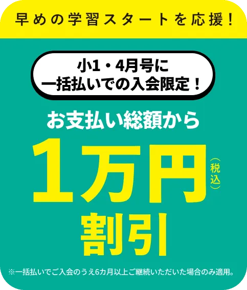 新1年生スタートダッシュキャンペーン 小1・4月号に一括払いでの入会限定！ お支払い総額から10,000円税込 受講費割引 ※一括払いでご入会のうえ6カ月以上ご継続いただいた場合のみ適用。