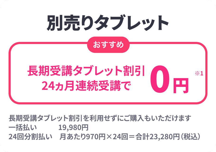 別売りタブレット 長期受講タブレット割引
24ヵ月連続受講で0円 長期受講タブレット割引を利用せずにご購入もいただけます 一括払い　　　19,980円24回分割払い　月あたり970円×24回＝合計23,280円（税込）
