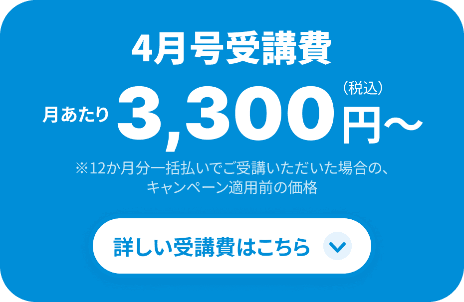 4月号受講費 月当たり3,300円 ※12ヶ月一括払いでご受講いただき、1万円割引を適用した場合 詳しい受講費はこちら