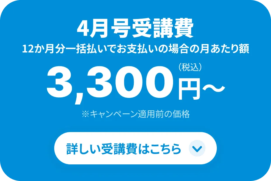 4月号受講費 月当たり3,300円 ※12ヶ月一括払いでご受講いただき、1万円割引を適用した場合 詳しい受講費はこちら