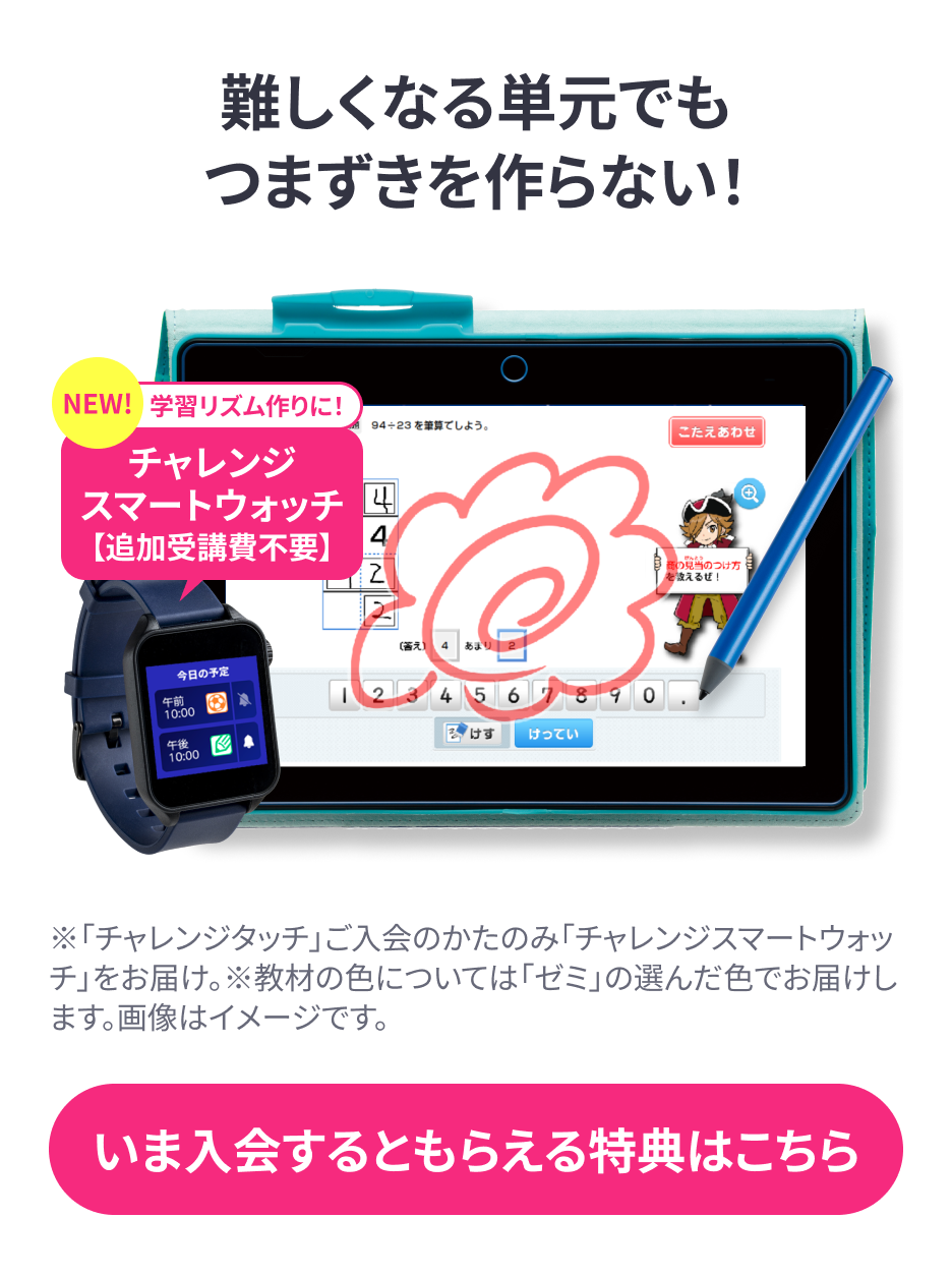 難しくなる単元でもつまづきを作らない!「チャレンジタッチ」ご入会の方のみ「チャレンジスマートウォッチ」をお届け。※教材の色についてはゼミの選んだ色でお届けします。画像はイメージです。今入会するともらえる特典はこちら