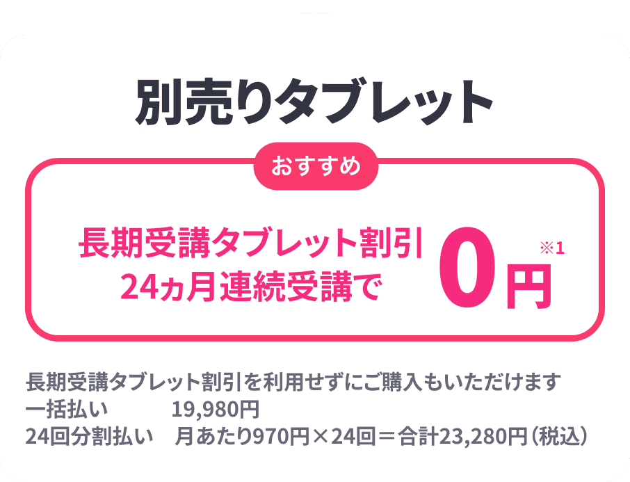 ＋別売りタブレット おすすめ 長期受講タブレット割引24ヶ月連続受講で0円 長期受講タブレット割引を利用せずにご購入もいただけます 一括払い 19,980円 24回分 月あたり970円×24回=合計23,280円(税込)