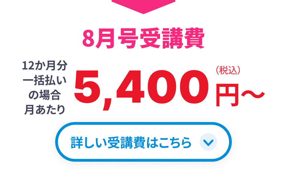 8月号受講費 12か月分一括払いの場合月あたり5,400円(税込)から 詳しい受講費はこちら