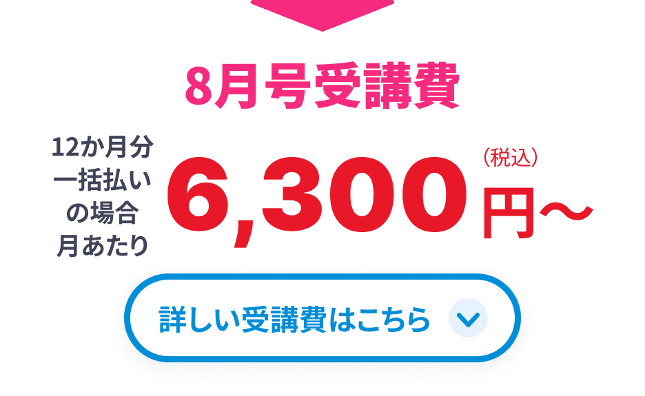 8月号受講費 12か月分一括払いの場合月あたり6,300円(税込)から 詳しい受講費はこちら