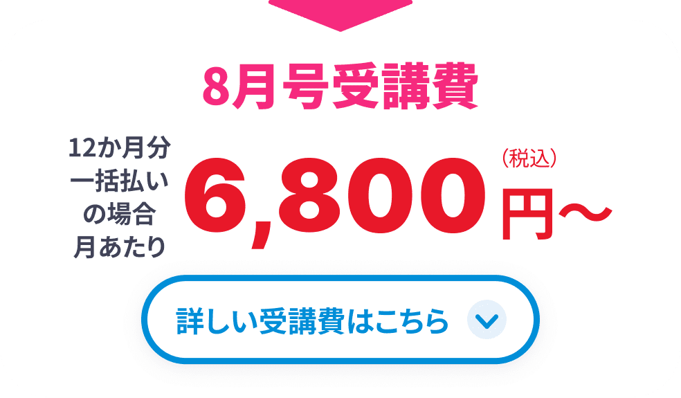 8月号受講費 12か月分一括払いの場合月あたり6,800円(税込)から 詳しい受講費はこちら