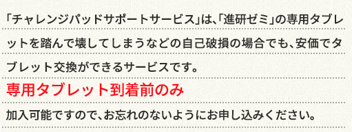 「サポートサービス」は、〈こどもちゃれんじ〉「進研ゼミ」の専用タブレットの専用タブレットを踏んで壊してしまうなどの自己破損の場合でも、安価でタブレット交換ができるサービスです。専用タブレット到着前のみ加入可能ですので、お忘れのないようにお申し込みください。
