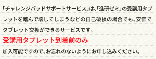 「サポートサービス」は、〈こどもちゃれんじ〉「進研ゼミ」の専用タブレットを踏んで壊してしまうなどの自己破損の場合でも、安価でタブレット交換ができるサービスです。専用タブレット到着前のみ受付可能ですので、お忘れのないようにお申し込みください。